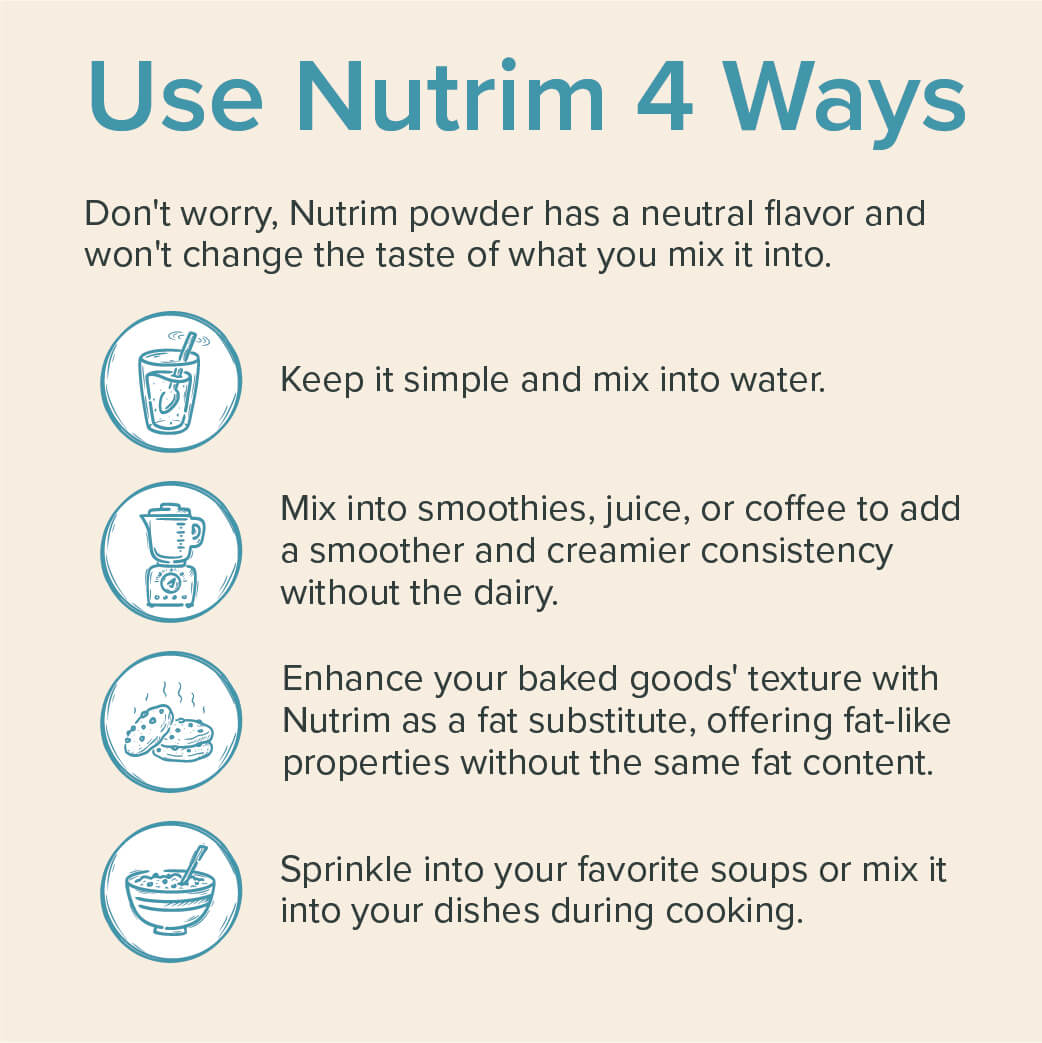 4 ways to use Nutrim. 1 - Keep it simple and mix in water. 2- Mix into smoothies, juice, or coffee to add a smoother and creamier consistency without the dairy. 3 - Enhance your baked goods' texture with Nutrim as a fat substitute. 4 - Sprinkle into your favorite soups or mix it into your dishes during cooking.