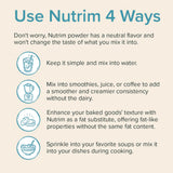 4 ways to use Nutrim. 1 - Keep it simple and mix in water. 2- Mix into smoothies, juice, or coffee to add a smoother and creamier consistency without the dairy. 3 - Enhance your baked goods' texture with Nutrim as a fat substitute. 4 - Sprinkle into your favorite soups or mix it into your dishes during cooking.